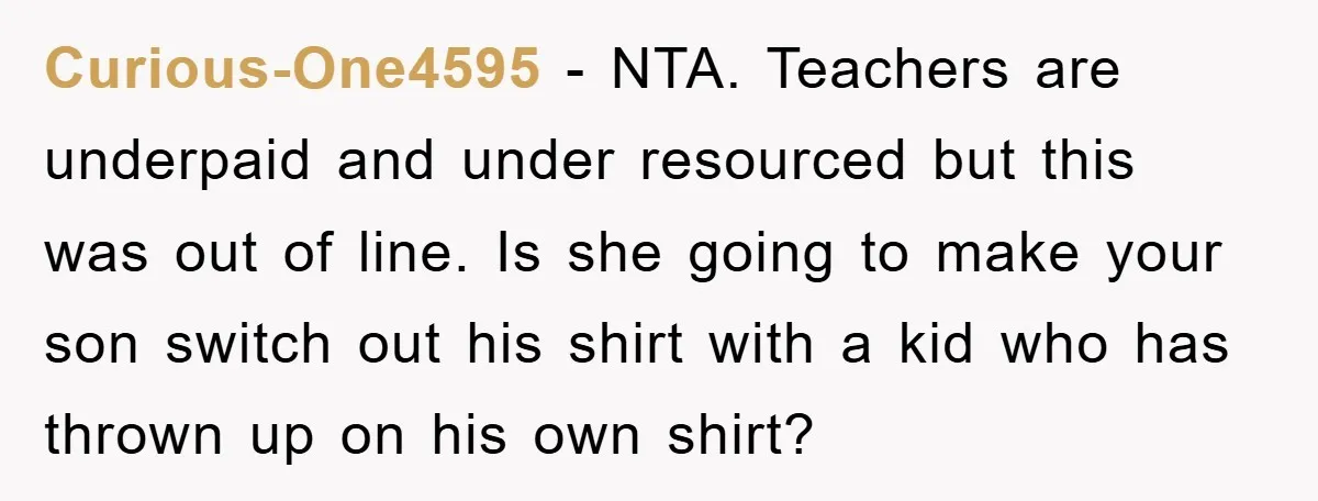 Curious-One4595 − NTA. Teachers are underpaid and under resourced but this was out of line. Is she going to make your son switch out his shirt with a kid who...