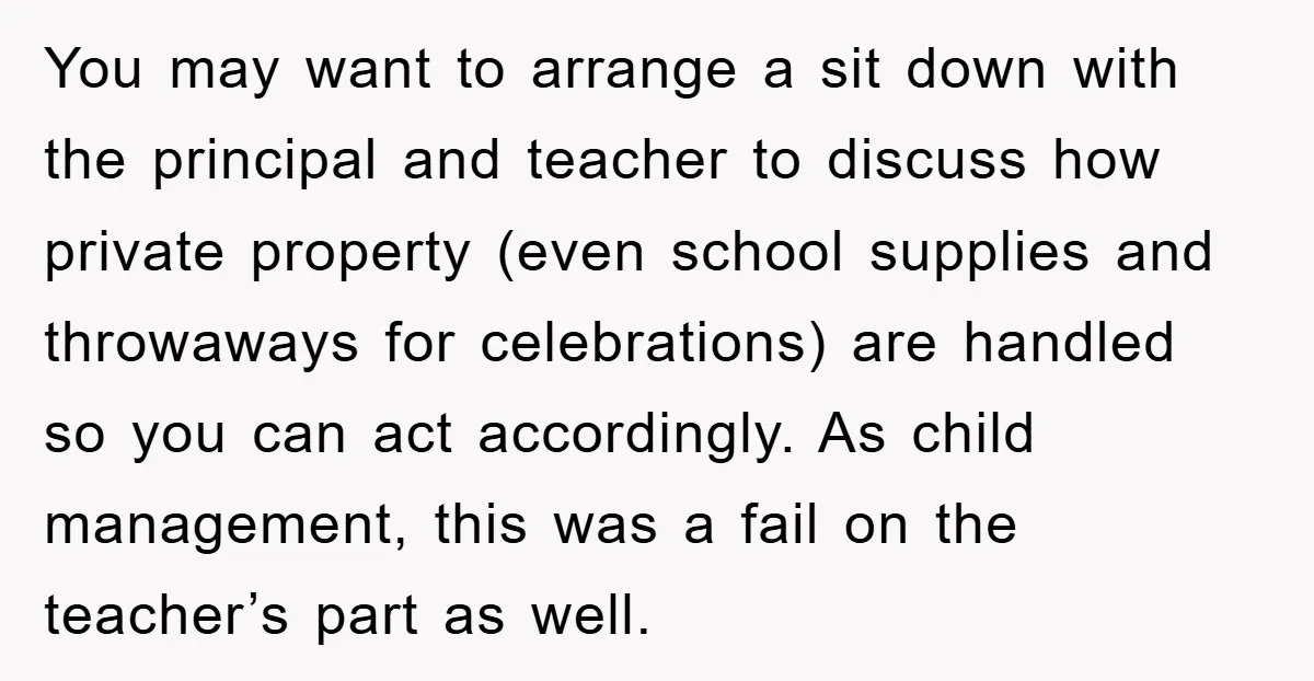 You may want to arrange a sit down with the principal and teacher to discuss how private property (even school supplies and throwaways for celebrations) are handled so you can...