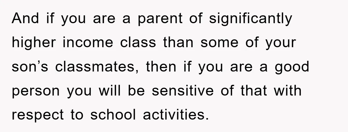 And if you are a parent of significantly higher income class than some of your son’s classmates, then if you are a good person you will be sensitive of that...