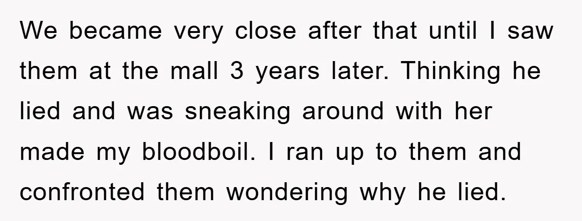 We became very close after that until I saw them at the mall 3 years later. Thinking he lied and was sneaking around with her made my bloodboil. I ran...
