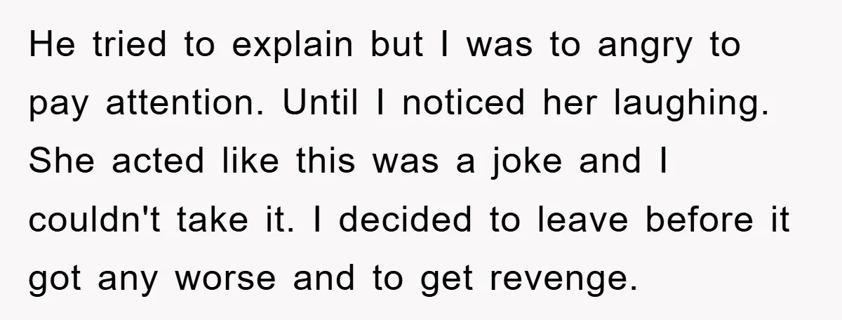 He tried to explain but I was to angry to pay attention. Until I noticed her laughing. She acted like this was a joke and I couldn't take it. I...