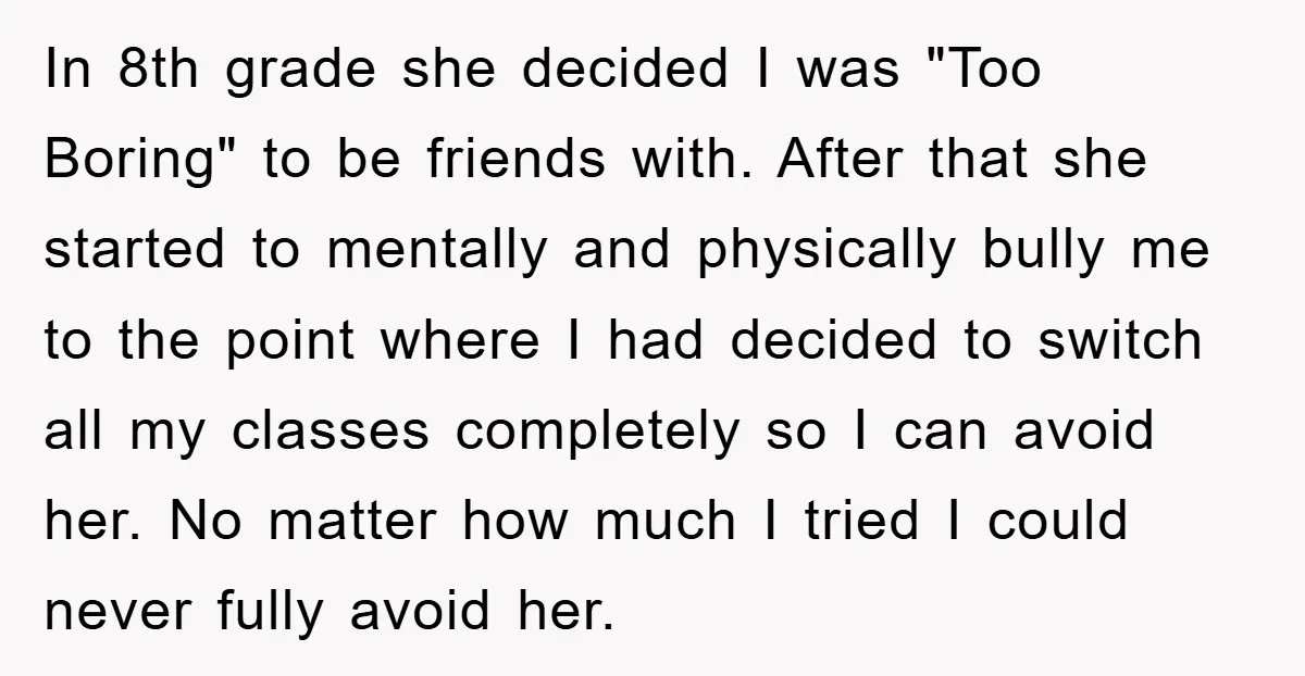 In 8th grade she decided I was "Too Boring" to be friends with. After that she started to mentally and physically bully me to the point where I had decided...