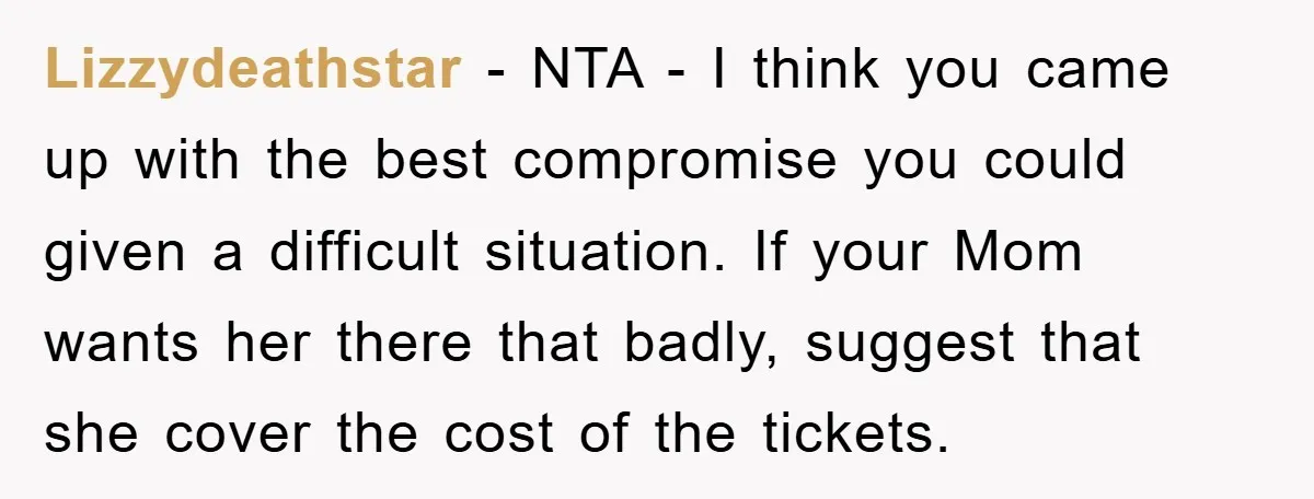 Lizzydeathstar − NTA - I think you came up with the best compromise you could given a difficult situation. If your Mom wants her there that badly, suggest that she...