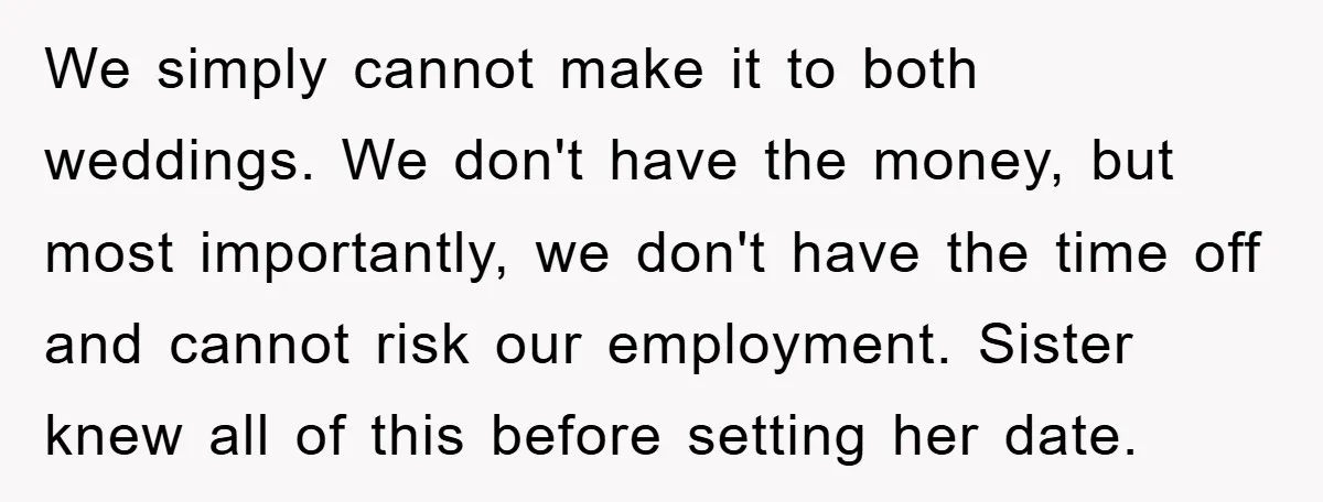 We simply cannot make it to both weddings. We don't have the money, but most importantly, we don't have the time off and cannot risk our employment. Sister knew all...