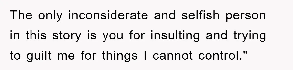 The only inconsiderate and selfish person in this story is you for insulting and trying to guilt me for things I cannot control."