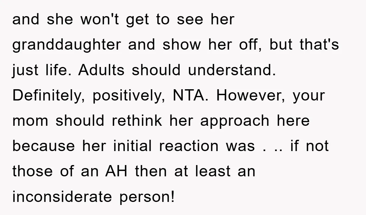 and she won't get to see her granddaughter and show her off, but that's just life. Adults should understand. Definitely, positively, NTA. However, your mom should rethink her approach here...