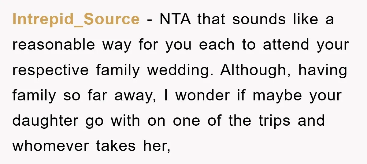 Intrepid_Source − NTA that sounds like a reasonable way for you each to attend your respective family wedding. Although, having family so far away, I wonder if maybe your daughter...