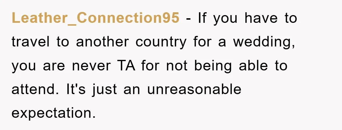 Leather_Connection95 − If you have to travel to another country for a wedding, you are never TA for not being able to attend. It's just an unreasonable expectation.