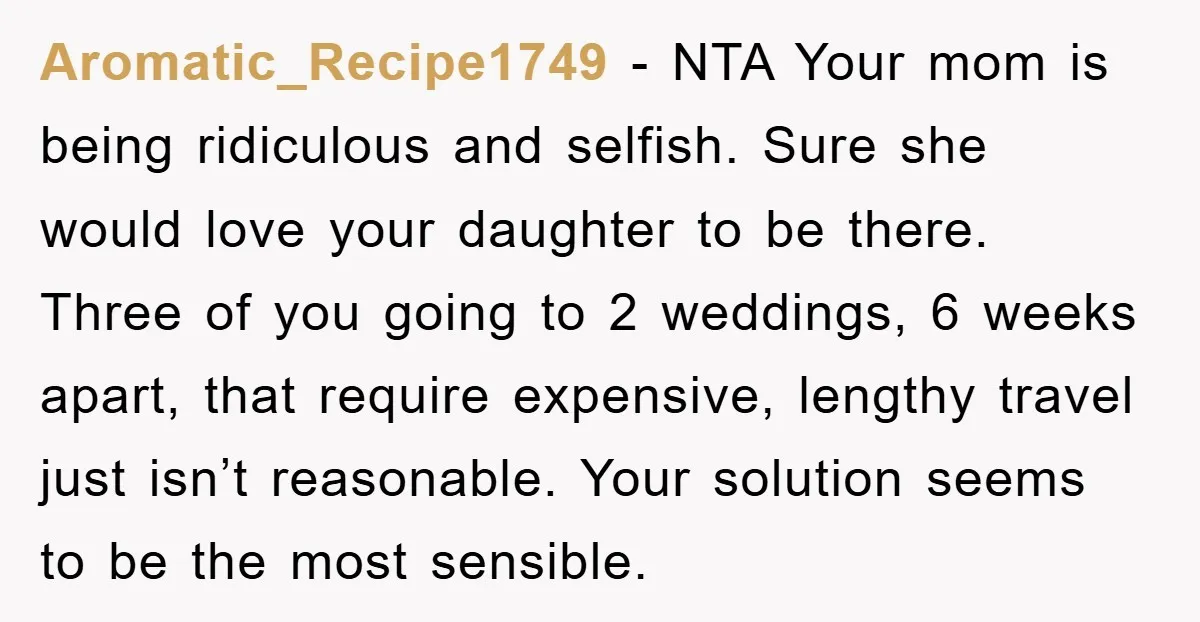 Aromatic_Recipe1749 − NTA Your mom is being ridiculous and selfish. Sure she would love your daughter to be there. Three of you going to 2 weddings, 6 weeks apart, that...