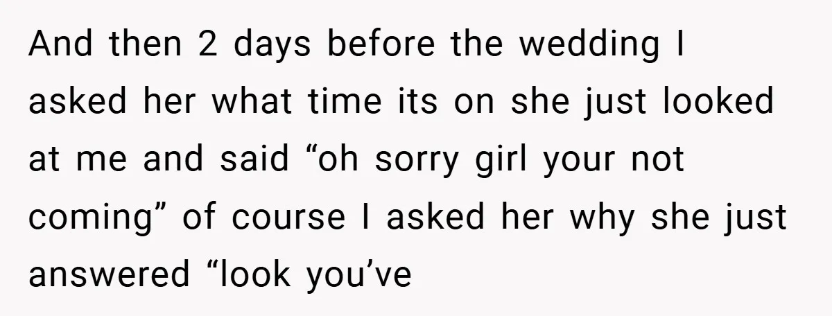 And then 2 days before the wedding I asked her what time its on she just looked at me and said “oh sorry girl your not coming” of course I...