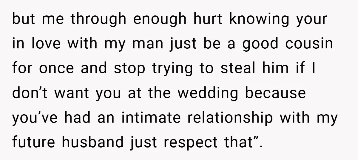 but me through enough hurt knowing your in love with my man just be a good cousin for once and stop trying to steal him if I don’t want you...