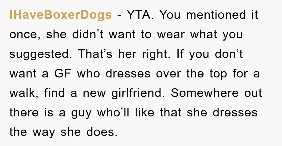 IHaveBoxerDogs − YTA. You mentioned it once, she didn’t want to wear what you suggested. That’s her right. If you don’t want a GF who dresses over the top for...