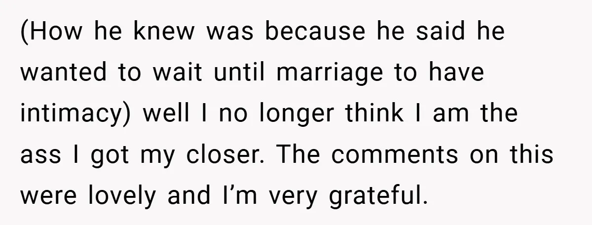 (How he knew was because he said he wanted to wait until marriage to have intimacy) well I no longer think I am the ass I got my closer. The...