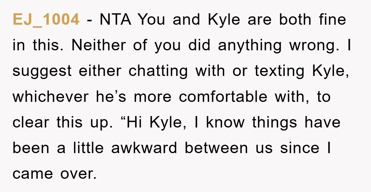 EJ_1004 − NTA You and Kyle are both fine in this. Neither of you did anything wrong. I suggest either chatting with or texting Kyle, whichever he’s more comfortable with,...