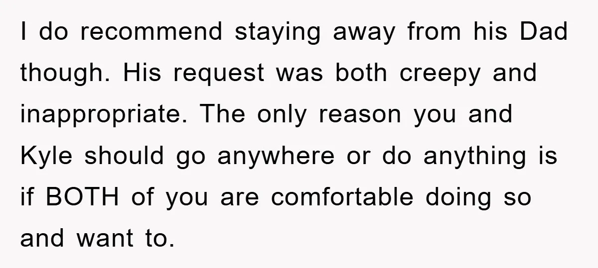 I do recommend staying away from his Dad though. His request was both creepy and inappropriate. The only reason you and Kyle should go anywhere or do anything is if...
