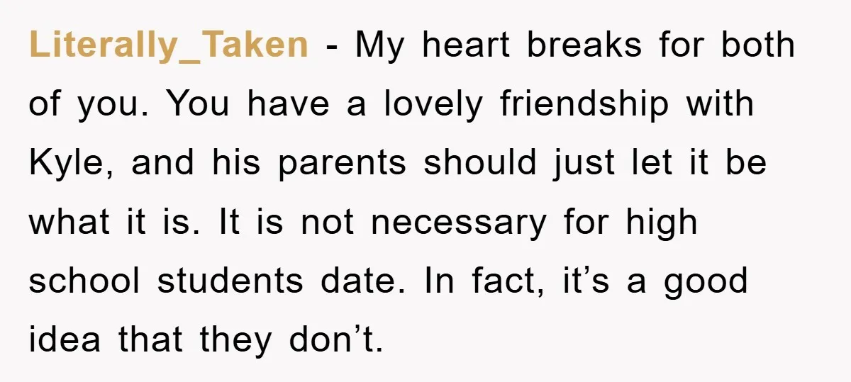 Literally_Taken − My heart breaks for both of you. You have a lovely friendship with Kyle, and his parents should just let it be what it is. It is not...