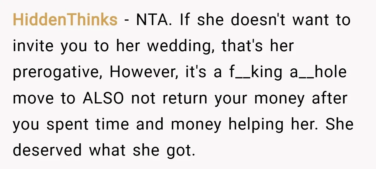 HiddenThinks − NTA. If she doesn't want to invite you to her wedding, that's her prerogative, However, it's a f__king a__hole move to ALSO not return your money after you...
