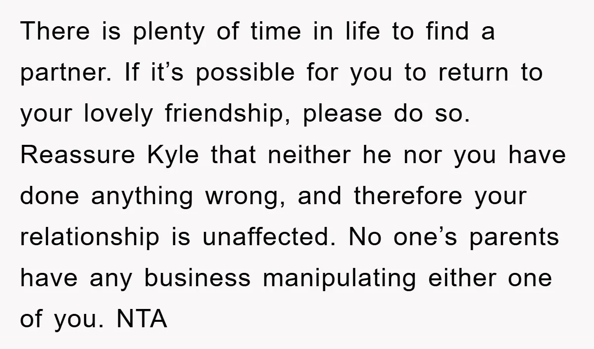 There is plenty of time in life to find a partner. If it’s possible for you to return to your lovely friendship, please do so. Reassure Kyle that neither he...
