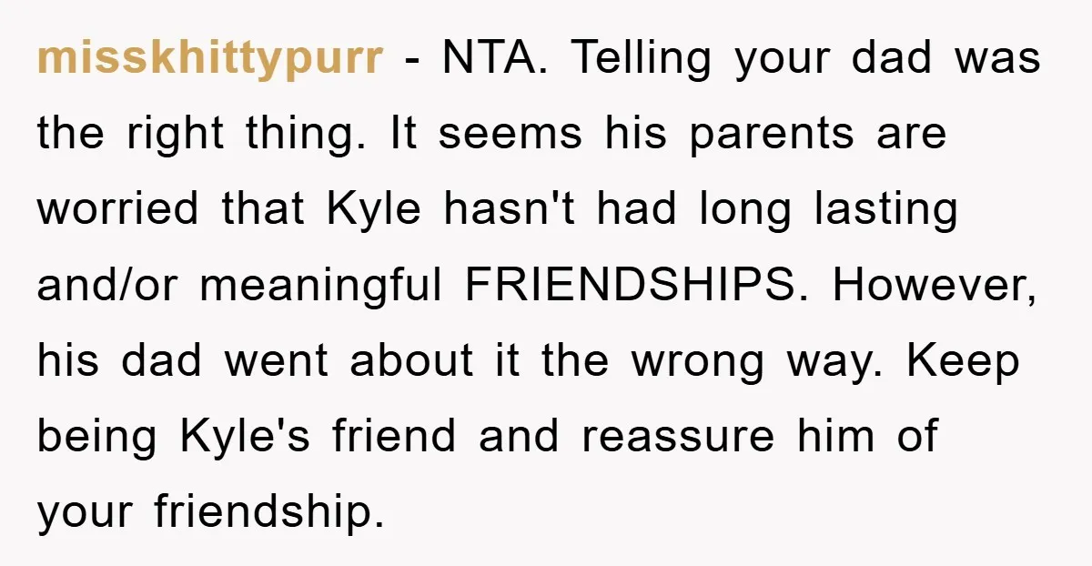 misskhittypurr − NTA. Telling your dad was the right thing. It seems his parents are worried that Kyle hasn't had long lasting and/or meaningful FRIENDSHIPS. However, his dad went about...