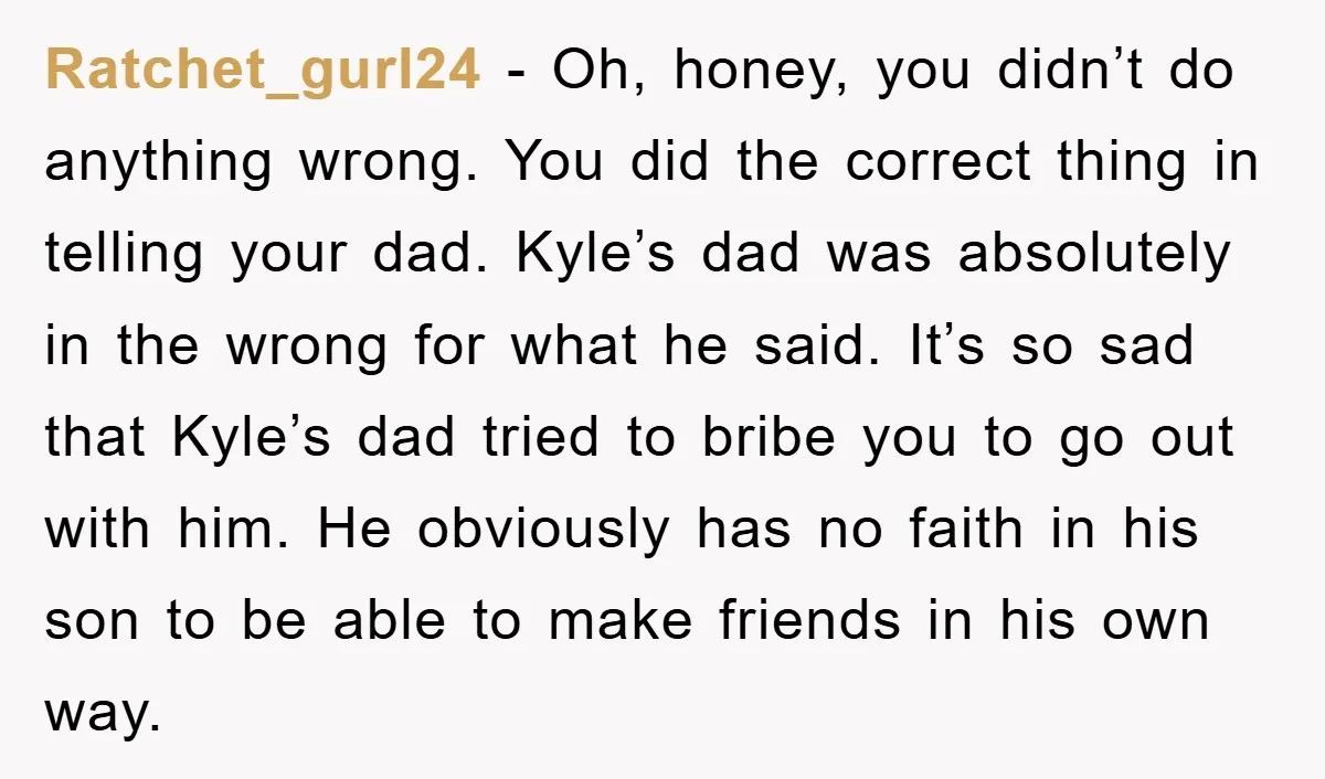 Ratchet_gurl24 − Oh, honey, you didn’t do anything wrong. You did the correct thing in telling your dad. Kyle’s dad was absolutely in the wrong for what he said. It’s...