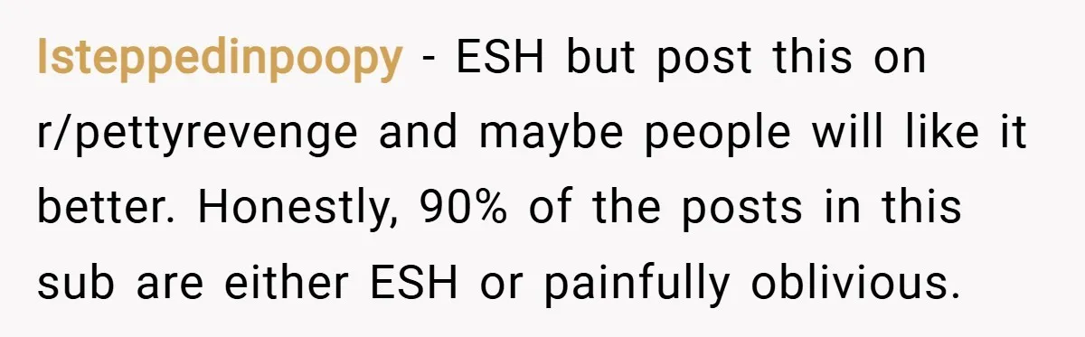 Isteppedinpoopy − ESH but post this on r/pettyrevenge and maybe people will like it better. Honestly, 90% of the posts in this sub are either ESH or painfully oblivious.