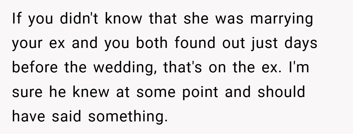 If you didn't know that she was marrying your ex and you both found out just days before the wedding, that's on the ex. I'm sure he knew at some...