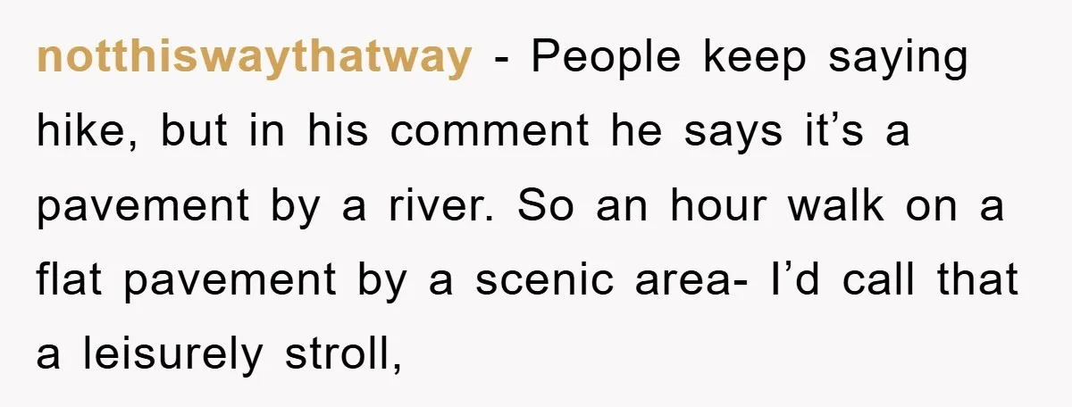 notthiswaythatway − People keep saying hike, but in his comment he says it’s a pavement by a river. So an hour walk on a flat pavement by a scenic area-...