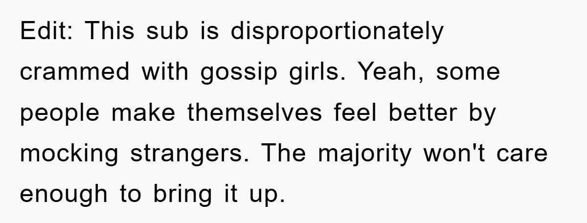 Edit: This sub is disproportionately crammed with gossip girls. Yeah, some people make themselves feel better by mocking strangers. The majority won't care enough to bring it up.