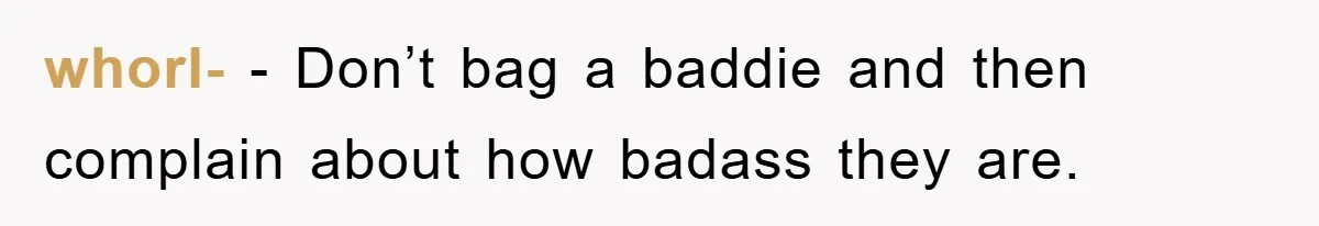 whorl- − Don’t bag a baddie and then complain about how badass they are.