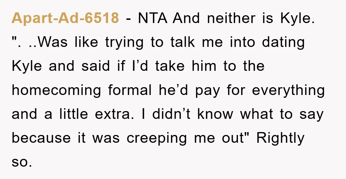 Apart-Ad-6518 − NTA And neither is Kyle. ". ..Was like trying to talk me into dating Kyle and said if I’d take him to the homecoming formal he’d pay for...