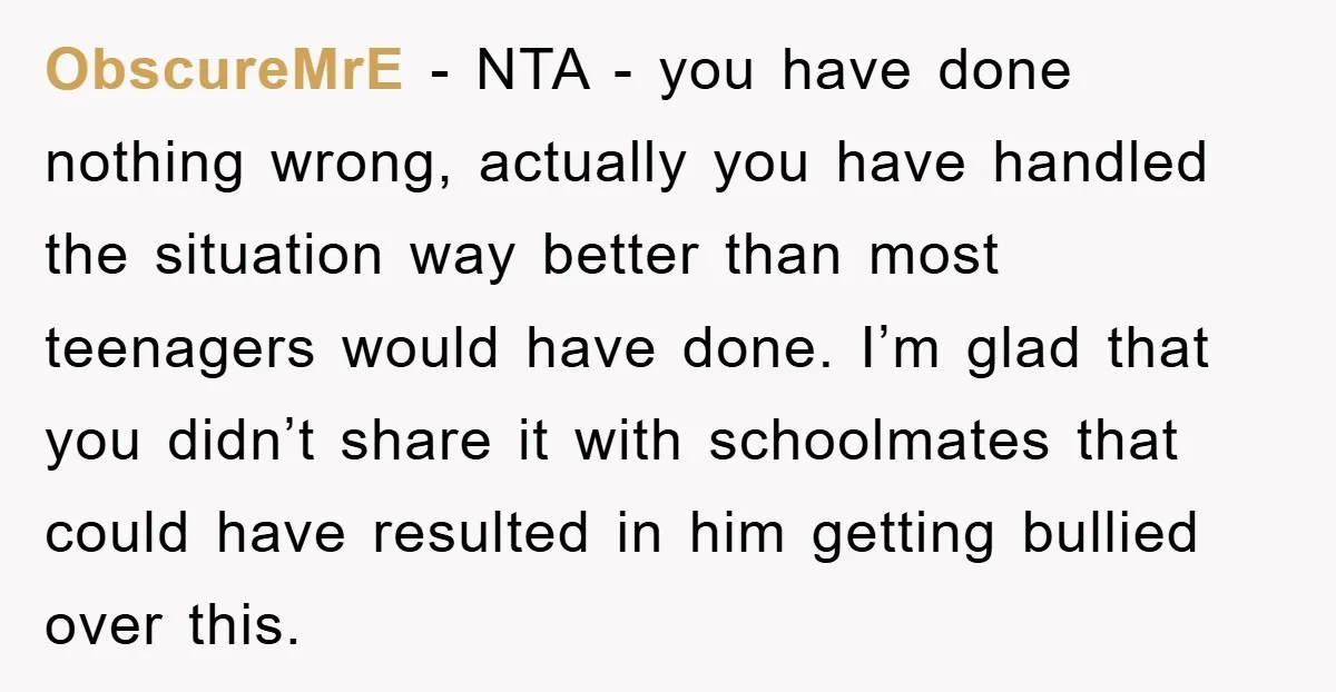 ObscureMrE − NTA - you have done nothing wrong, actually you have handled the situation way better than most teenagers would have done. I’m glad that you didn’t share it...