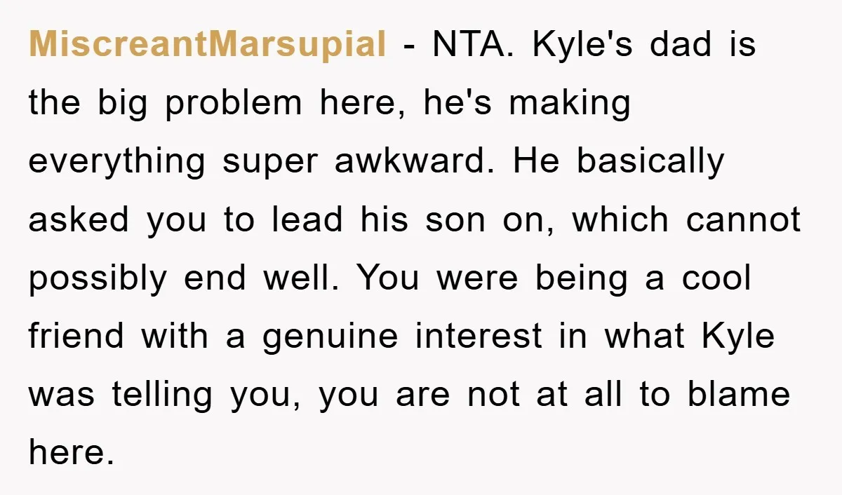 MiscreantMarsupial − NTA. Kyle's dad is the big problem here, he's making everything super awkward. He basically asked you to lead his son on, which cannot possibly end well. You...
