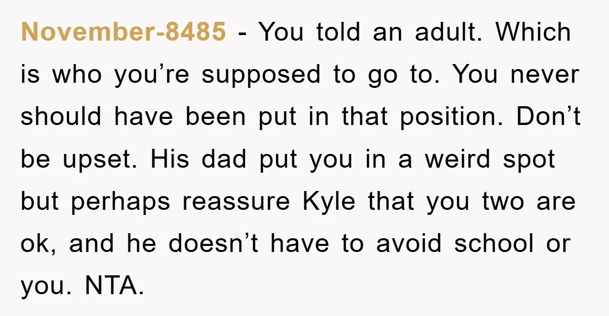 November-8485 − You told an adult. Which is who you’re supposed to go to. You never should have been put in that position. Don’t be upset. His dad put you...