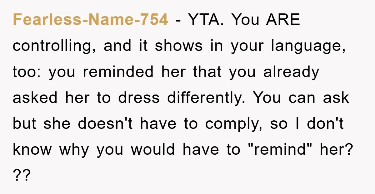 Fearless-Name-754 − YTA. You ARE controlling, and it shows in your language, too: you reminded her that you already asked her to dress differently. You can ask but she doesn't...