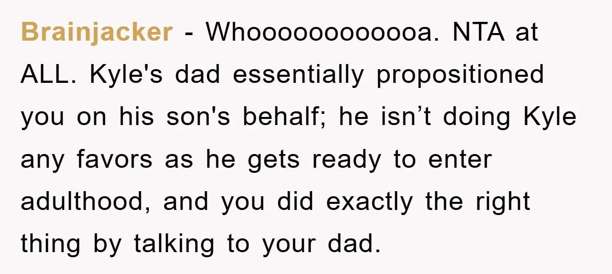 Brainjacker − Whoooooooooooa. NTA at ALL. Kyle's dad essentially propositioned you on his son's behalf; he isn’t doing Kyle any favors as he gets ready to enter adulthood, and you...