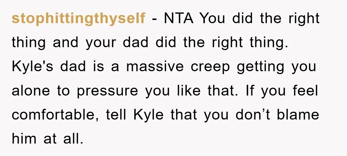 stophittingthyself − NTA You did the right thing and your dad did the right thing. Kyle's dad is a massive creep getting you alone to pressure you like that. If...