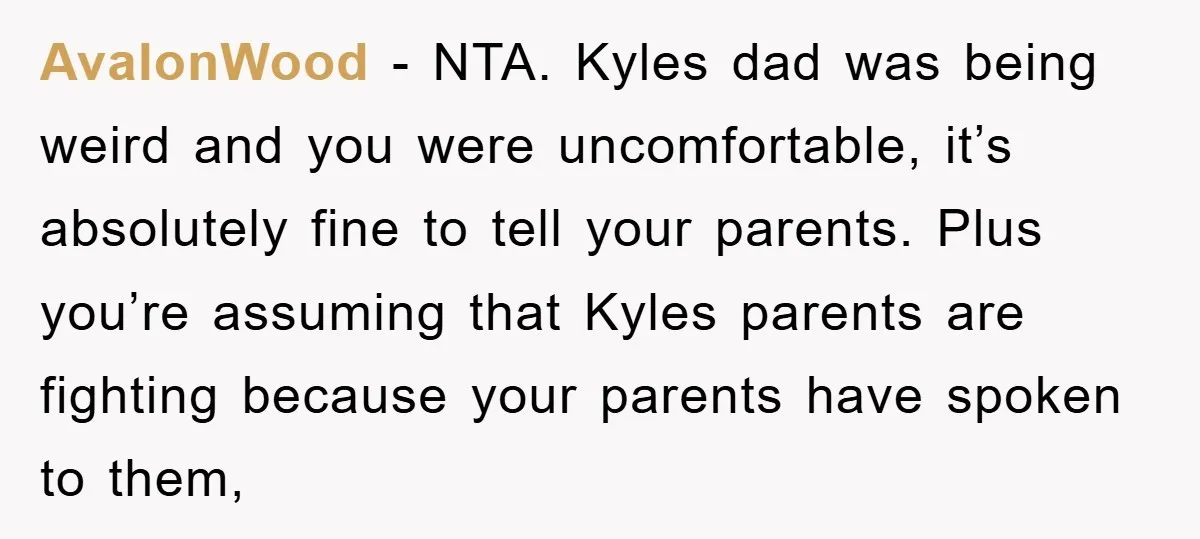 AvalonWood − NTA. Kyles dad was being weird and you were uncomfortable, it’s absolutely fine to tell your parents. Plus you’re assuming that Kyles parents are fighting because your parents...