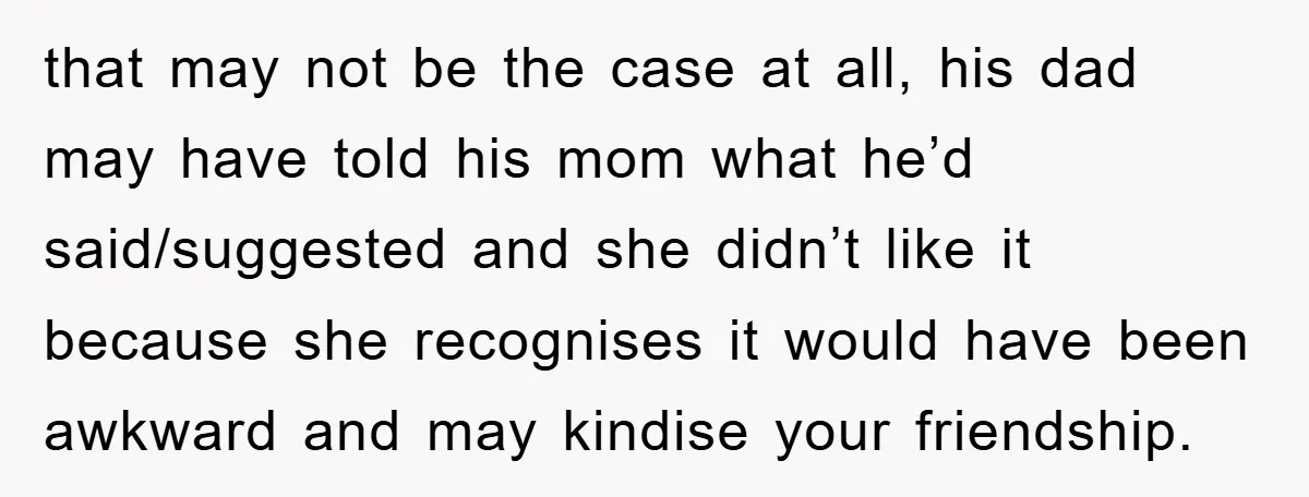 that may not be the case at all, his dad may have told his mom what he’d said/suggested and she didn’t like it because she recognises it would have been...