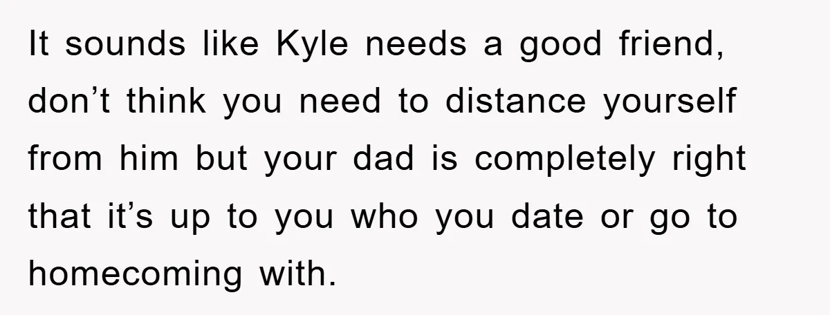 It sounds like Kyle needs a good friend, don’t think you need to distance yourself from him but your dad is completely right that it’s up to you who you...