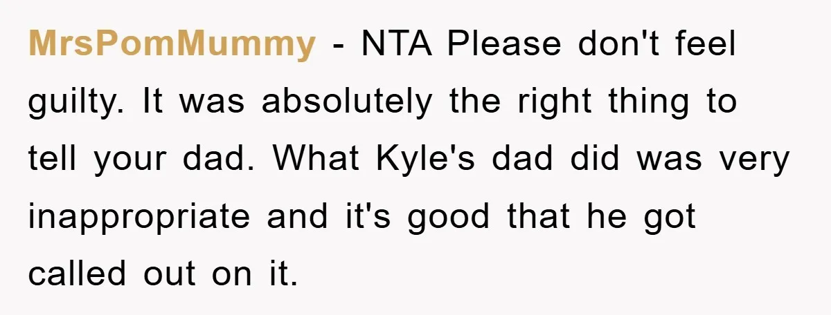 MrsPomMummy − NTA Please don't feel guilty. It was absolutely the right thing to tell your dad. What Kyle's dad did was very inappropriate and it's good that he got...