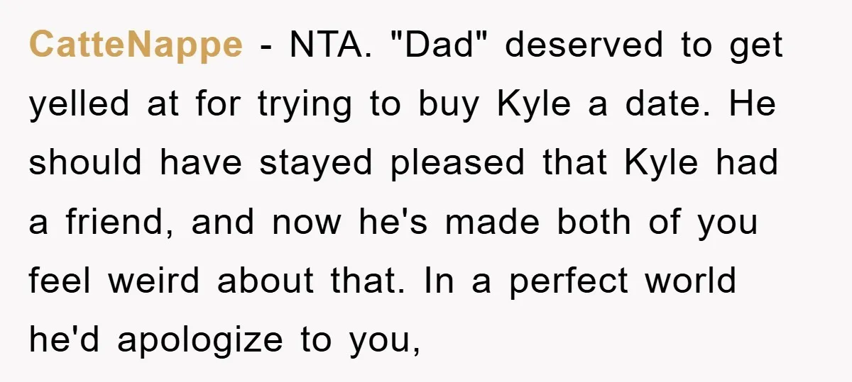 CatteNappe − NTA. "Dad" deserved to get yelled at for trying to buy Kyle a date. He should have stayed pleased that Kyle had a friend, and now he's made...