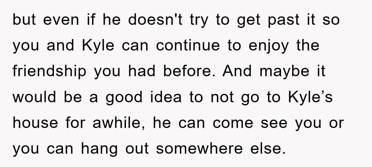 but even if he doesn't try to get past it so you and Kyle can continue to enjoy the friendship you had before. And maybe it would be a good...