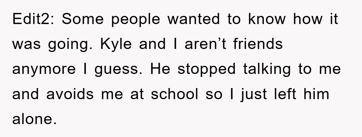 Edit2: Some people wanted to know how it was going. Kyle and I aren’t friends anymore I guess. He stopped talking to me and avoids me at school so I...