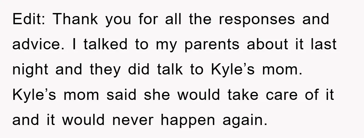 Edit: Thank you for all the responses and advice. I talked to my parents about it last night and they did talk to Kyle’s mom. Kyle’s mom said she would...
