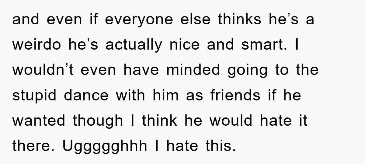 and even if everyone else thinks he’s a weirdo he’s actually nice and smart. I wouldn’t even have minded going to the stupid dance with him as friends if he...