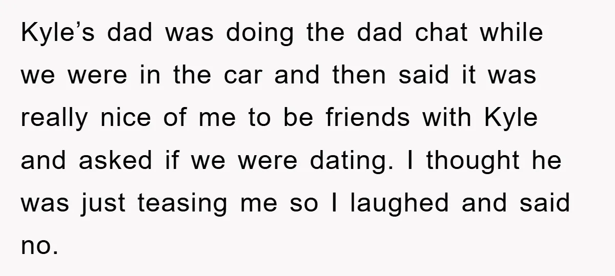 Kyle’s dad was doing the dad chat while we were in the car and then said it was really nice of me to be friends with Kyle and asked if...