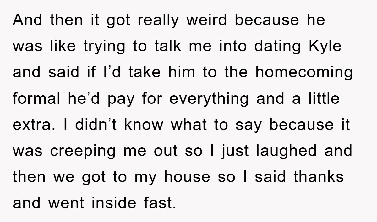 And then it got really weird because he was like trying to talk me into dating Kyle and said if I’d take him to the homecoming formal he’d pay for...