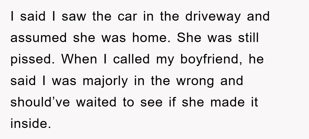 I said I saw the car in the driveway and assumed she was home. She was still pissed. When I called my boyfriend, he said I was majorly in the...