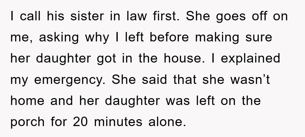 I call his sister in law first. She goes off on me, asking why I left before making sure her daughter got in the house. I explained my emergency. She...