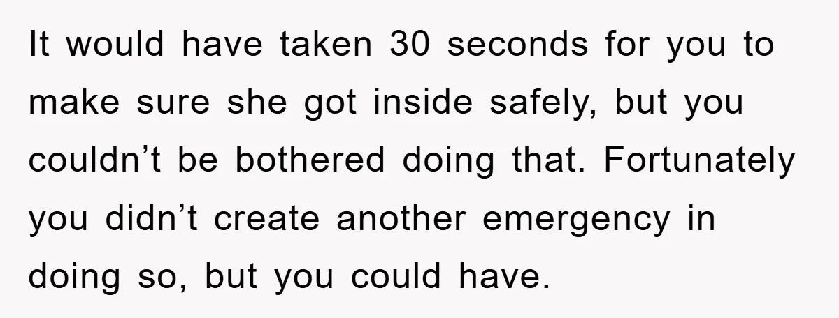 It would have taken 30 seconds for you to make sure she got inside safely, but you couldn’t be bothered doing that. Fortunately you didn’t create another emergency in doing...